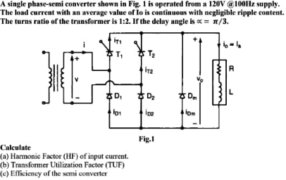 A single phase-semi converter shown in Fig. 1 is operated from a 120V @100Hz supply.
The load current with an average value of lo is continuous with negligible ripple content.
The turns ratio of the transformer is 1:2. If the delay angle is c = n/3.
T,
ira
후 De
ㅎ D
lon
Fig.1
Calculate
(a) Harmonic Factor (HF) of input current.
(b) Transformer Utilization Factor (TUF)
(c) Efficiency of the semi converter
