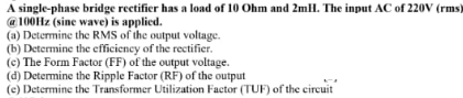 A single-phase bridge rectifier has a load of 10 Ohm and 2mll. The input AC of 220V (rms)
@ 100Hz (sine wave) is applied.
(a) Determine the RMS of the output voltage.
(b) Determine the efficiency of the rectifier.
(c) The Form Factor (FF) of the output voltage.
(d) Determine the Ripple Factor (RF) of the output
(e) Determine the Transformer Utilization Factor (TUF) of the circuit
