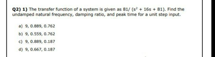 Q2) 1) The transfer function of a system is given as 81/ (s2 + 16s + 81). Find the
undamped natural frequency, damping ratio, and peak time for a unit step input.
a) 9, 0.889, 0.762
b) 9, 0.559, 0.762
c) 9, 0.889, 0.187
d) 9, 0.667, 0.187
