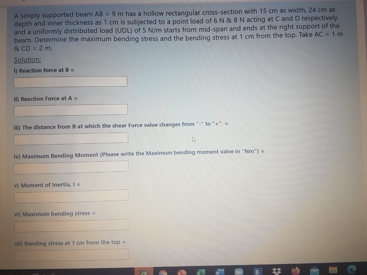 A simply supported beam AB = 9 m has a hollow rectangular cross-section with 15 cm as width, 24 cm as
depth and inner thickness as 1 cm is subjected to a point load of 6 N & 8 N acting at C and D respectively
and a uniformly distributed load (UDL) of 5 N/m starts from mid-span and ends at the right support of the
beam. Determine the maximum bending stress and the bending stress at 1 cm from the top. Take AC = 1 m
& CD = 2 m.
Solution:
i) Reaction force at B =
ii) Reaction Force at A =
iii) The distance from B at which the shear Force value changes from "-" to "+" =
iv) Maximum Bending Moment (Please write the Maximum bending moment valve in "Nm") =
v) Moment of Inertia, I =
vi) Maximum bending stress =
vii) Bending stress at 1 cm from the top =
