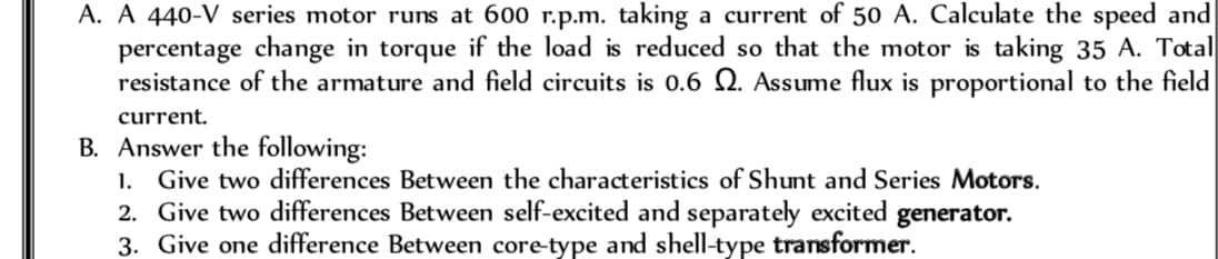 A. A 440-V series motor runs at 600 r.p.m. taking a current of 50 A. Calculate the speed and
percentage change in torque if the load is reduced so that the motor is taking 35 A. Total
resistance of the armature and field circuits is 0.6 2. Assume flux is proportional to the field
current.
B. Answer the following:
1. Give two differences Between the characteristics of Shunt and Series Motors.
2. Give two differences Between self-excited and separately excited generator.
3. Give one difference Between core-type and shell-type transformer.