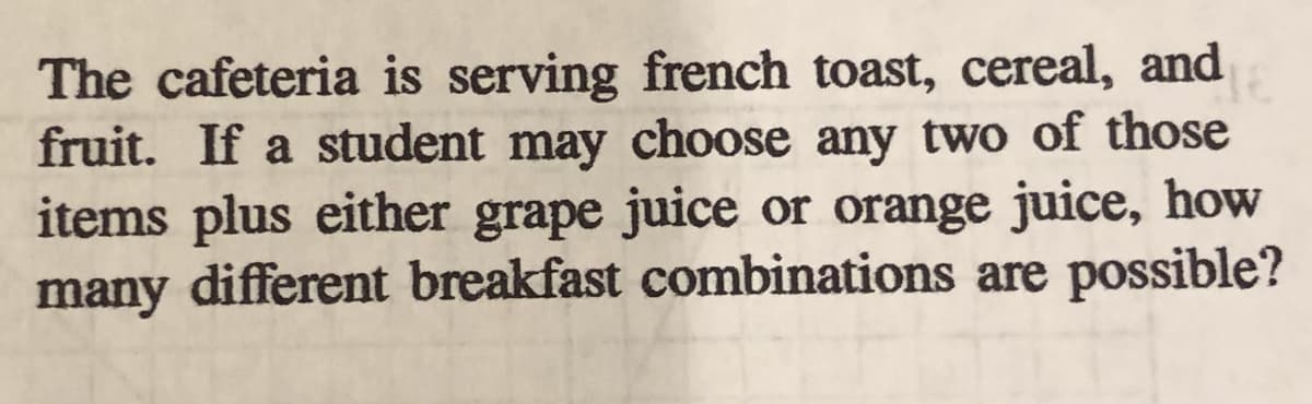 The cafeteria is serving french toast, cereal, and
fruit. If a student may choose any two of those
items plus either grape juice or orange juice, how
many different breakfast combinations are possible?
