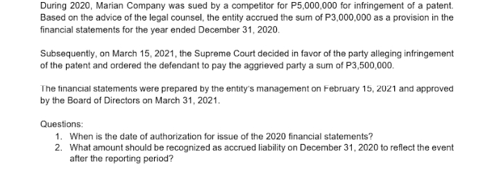 During 2020, Marian Company was sued by a competitor for P5,000,000 for infringement of a patent.
Based on the advice of the legal counsel, the entity accrued the sum of P3,000,000 as a provision in the
financial statements for the year ended December 31, 2020.
Subsequently, on March 15, 2021, the Supreme Court decided in favor of the party alleging infringement
of the patent and ordered the defendant to pay the aggrieved party a sum of P3,500,000.
The financial statements were prepared by the entity's management on February 15, 2021 and approved
by the Board of Directors on March 31, 2021.
Questions:
1. When is the date of authorization for issue of the 2020 financial statements?
2. What amount should be recognized as accrued liability on December 31, 2020 to reflect the event
after the reporting period?

