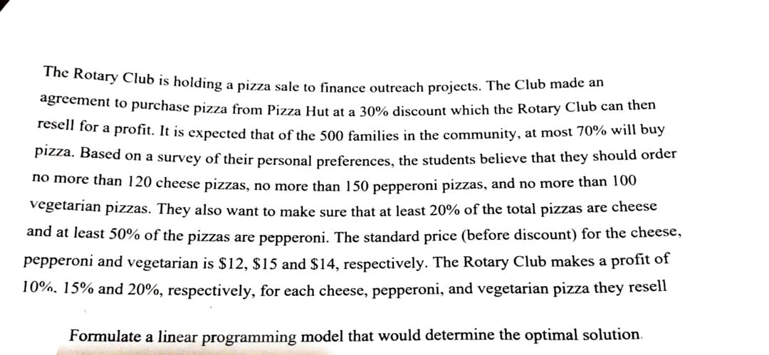 The Rotary Club is holding a pizza sale to finance outreach projects. The Club made an
agreement to purchase pizza from Pizza Hut at a 30% discount which the Rotary Club can thên
resell for a profit. It is expected that of the 500 families in the community, at most 70% will buy
Pizza. Based on a survey of their personal preferences, the students believe that they should order
no more than 120 cheese pizzas, no more than 150 pepperoni pizzas, and no more than 100
vegetarian pizzas. They also want to make sure that at least 20% of the total pizzas are cheese
and at least 50% of the pizzas are pepperoni. The standard price (before discount) for the cheese,
pepperoni and vegetarian is $12, $15 and $14, respectively. The Rotary Club makes a profit of
10%, 15% and 20%, respectively, for each cheese, pepperoni, and vegetarian pizza they resell
Formulate a linear programming model that would determine the optimal solution.
