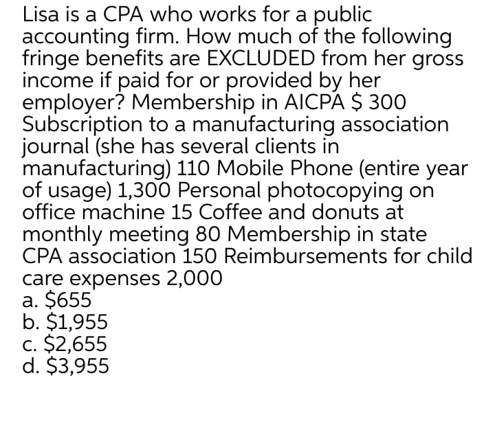 Lisa is a CPA who works for a public
accounting firm. How much of the following
fringe benefits are EXCLUDED from her gross
income if paid for or provided by her
employer? Membership in AICPA $ 300
Subscription to a manufacturing association
journal (she has several clients in
manufacturing) 110 Mobile Phone (entire year
of usage) 1,300 Personal photocopying on
office machine 15 Coffee and donuts at
monthly meeting 80 Membership in state
CPA association 150 Reimbursements for child
care expenses 2,000
a. $655
b. $1,955
c. $2,655
d. $3,955
