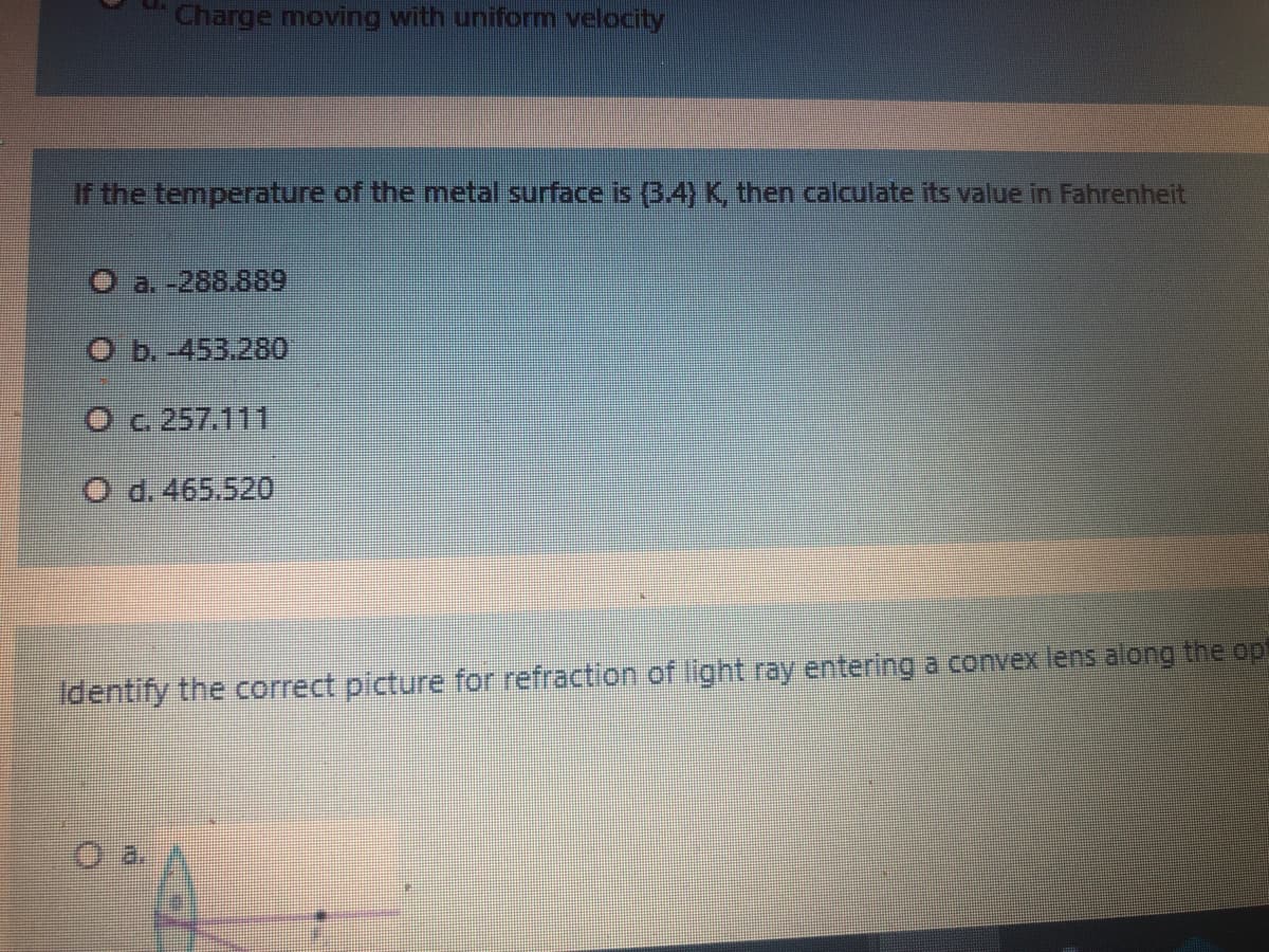Charge moving with uniform velocity
If the temperature of the metal surface is (3 4) K, then calculate its value in Fahrenheit
O a. -288.889
O b. 453.280
Oc 257.111
O d. 465.520
Identify the correct plcture for refraction of light ray entering a convex lens along the op
