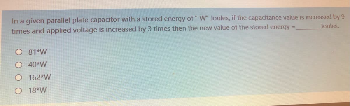 In a given parallel plate capacitor with a stored energy of " W" Joules, if the capacitance value is increased by 9
times and applied voltage is increased by 3 times then the new value of the stored energy =
Joules.
81*W
40*W
162*W
18*W
