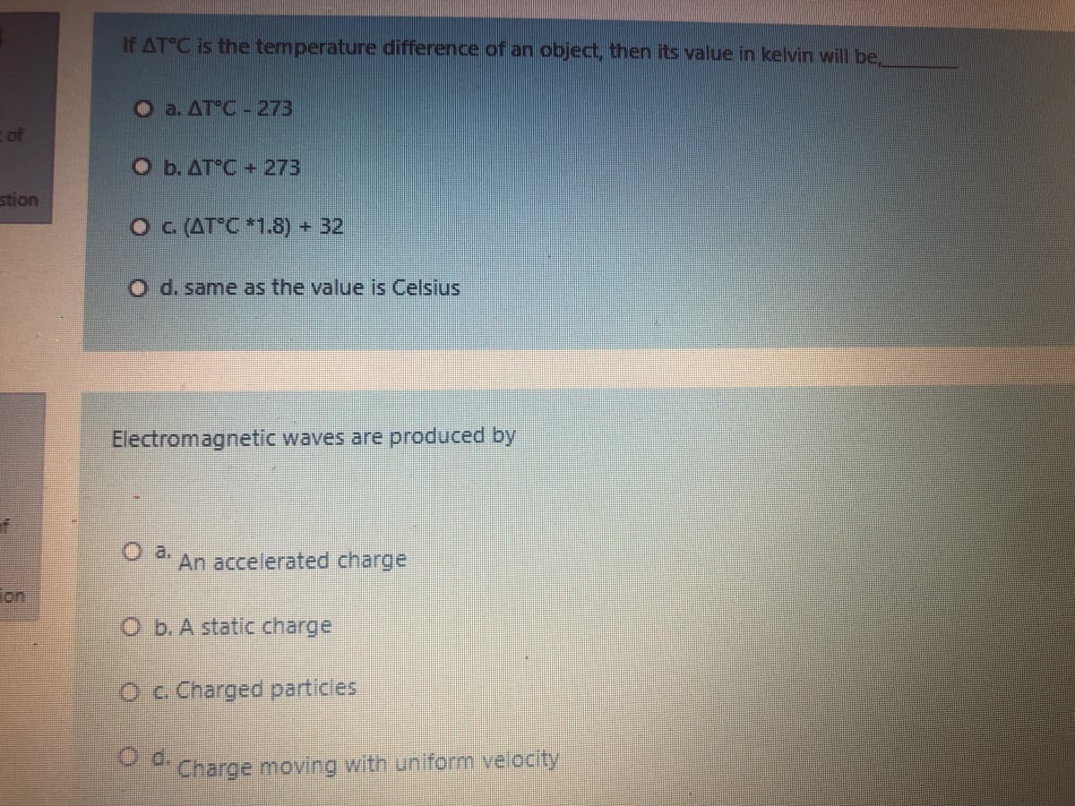 If AT C is the temperature difference of an object, then its value in kelvin will be,
O a. ATC- 273
of
O b. AT C +273
stion
O C (AT°C *1.8) + 32
O d. same as the value is Celsius
Electromagnetic waves are produced by
An accelerated charge
Ton
O b. A static charge
Oc Charged particles
d.
Charge moving with uniform velocity

