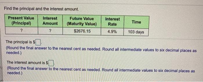 Find the principal and the interest amount.
Present Value
Interest
Amount
Future Value
Interest
(Principal)
(Maturity Value)
Time
Rate
$2676.15
4.9%
103 days
The principal is $
(Round the final answer to the nearest cent as needed. Round all intermediate values to six decimal places as
needed.)
The interest amount is $
1 (Round the final answer to the nearest cent as needed. Round all intermediate values to six decimal places as
needed.)
un
