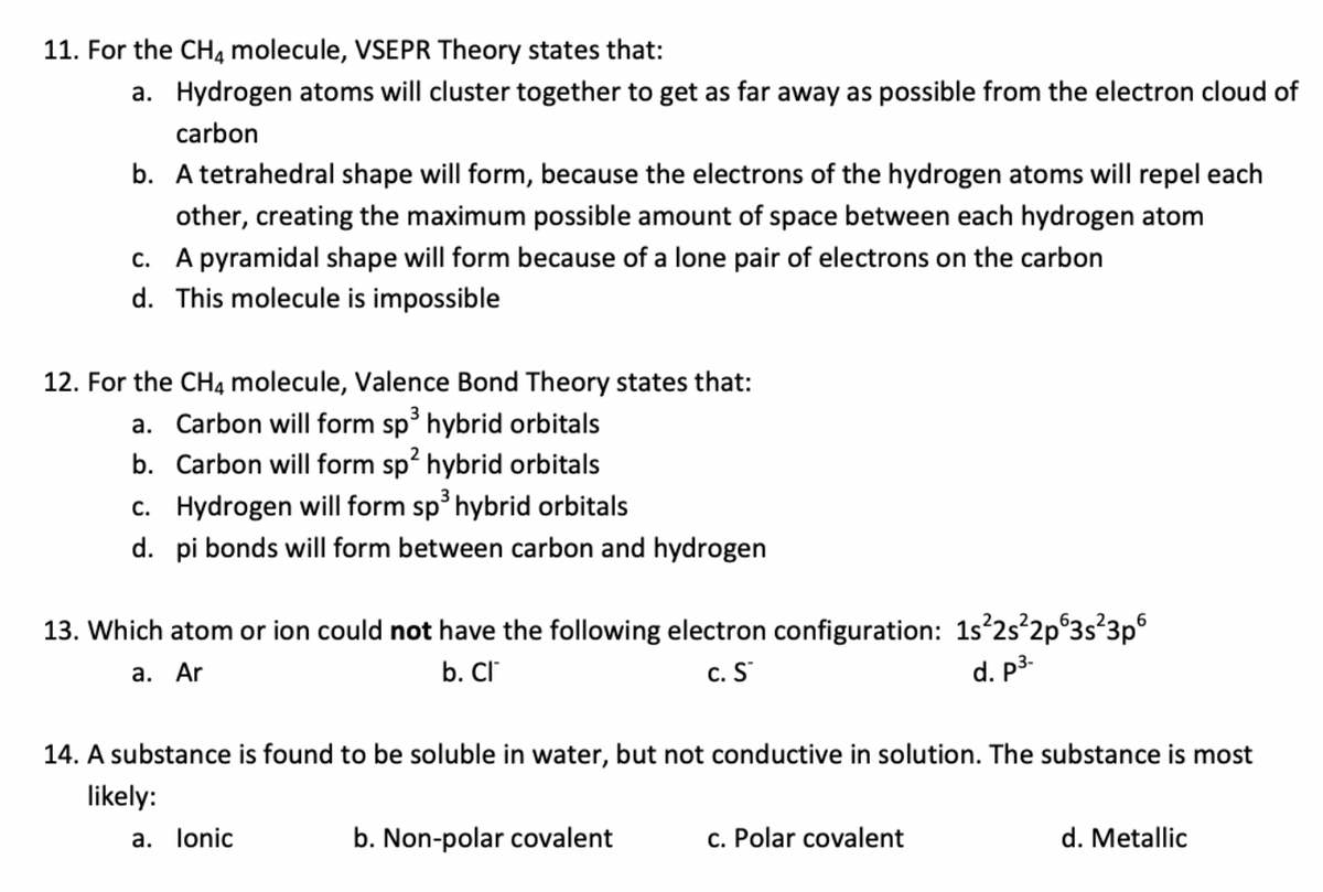 11. For the CH4 molecule, VSEPR Theory states that:
a. Hydrogen atoms will cluster together to get as far away as possible from the electron cloud of
carbon
b. A tetrahedral shape will form, because the electrons of the hydrogen atoms will repel each
other, creating the maximum possible amount of space between each hydrogen atom
c. A pyramidal shape will form because of a lone pair of electrons on the carbon
d. This molecule is impossible
12. For the CH4 molecule, Valence Bond Theory states that:
a. Carbon will form sp hybrid orbitals
b. Carbon will form sp? hybrid orbitals
c. Hydrogen will form sp hybrid orbitals
d. pi bonds will form between carbon and hydrogen
13. Which atom or ion could not have the following electron configuration: 1s'2s 2p°3s°3p°
а. Ar
b. Cl
c. S
d. p3-
14. A substance is found to be soluble in water, but not conductive in solution. The substance is most
likely:
a. lonic
b. Non-polar covalent
c. Polar covalent
d. Metallic
