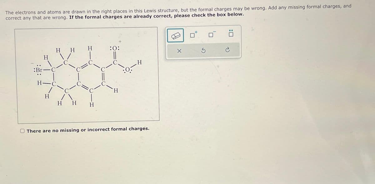 The electrons and atoms are drawn in the right places in this Lewis structure, but the formal charges may be wrong. Add any missing formal charges, and
correct any that are wrong. If the formal charges are already correct, please check the box below.
:Br
H
H H
H-C.
1
H
C
/
H H
H
H
+
:0:
H
:0.-
H
There are no missing or incorrect formal charges.
S
0