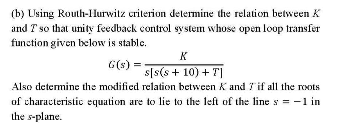 (b) Using Routh-Hurwitz criterion determine the relation between K
and T so that unity feedback control system whose open loop transfer
function given below is stable.
K
G(s) =
s[s(s+ 10) + T]
Also determine the modified relation between K and T if all the roots
of characteristic equation are to lie to the left of the line s = -1 in
the s-plane.
