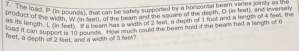 7. The load, P (in pounds), that can be safely supported by a horizontal beam varies jointly as the
product of the width, W (in feet), of the beam and the square of the depth, D (in feet), and inversely
as its length, L (in feet). If a beam has a width of 2 feet, a depth of 1 foot and a length of 4 feet, the
load it can support is 10 pounds. How much could the beam hold if the beam had a length of 6
feet, a depth of 2 feet, and a width of 3 feet?