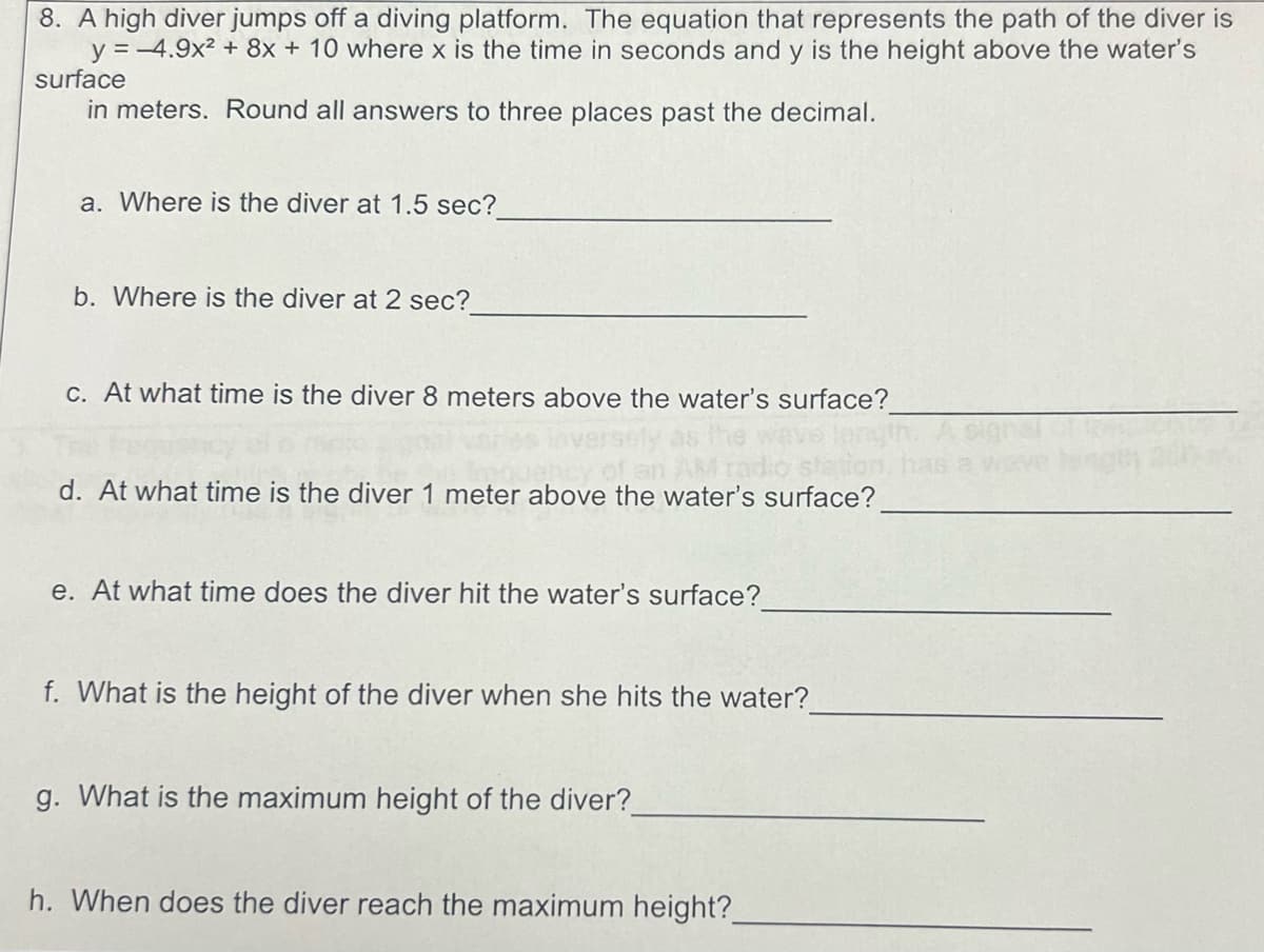 8. A high diver jumps off a diving platform. The equation that represents the path of the diver is
y= -4.9x2+8x + 10 where x is the time in seconds and y is the height above the water's
surface
in meters. Round all answers to three places past the decimal.
a. Where is the diver at 1.5 sec?
b. Where is the diver at 2 sec?
c. At what time is the diver 8 meters above the water's surface?
d. At what time is the diver 1 meter above the water's surface?
e. At what time does the diver hit the water's surface?
f. What is the height of the diver when she hits the water?
g. What is the maximum height of the diver?
h. When does the diver reach the maximum height?