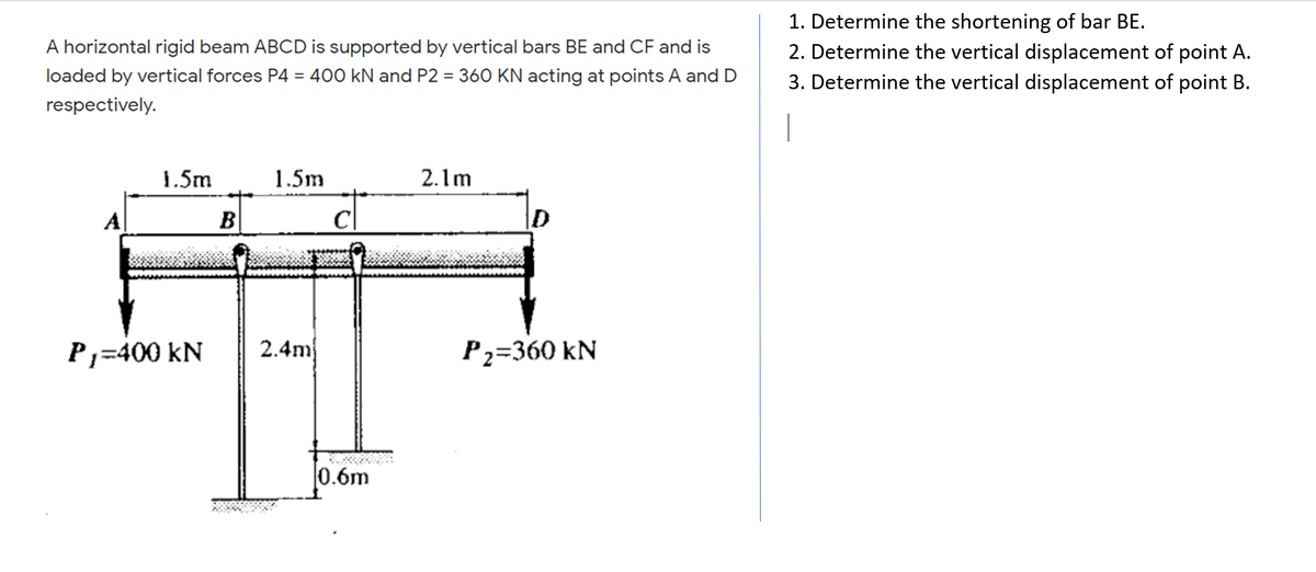 1. Determine the shortening of bar BE.
2. Determine the vertical displacement of point A.
3. Determine the vertical displacement of point B.
A horizontal rigid beam ABCD is supported by vertical bars BE and CF and is
loaded by vertical forces P4 = 400 kN and P2 = 360 KN acting at points A and D
respectively.
1.5m
1.5m
2.1m
A|
B
D
P,=400 kN
2.4m
P2=360 kN
0.6m
