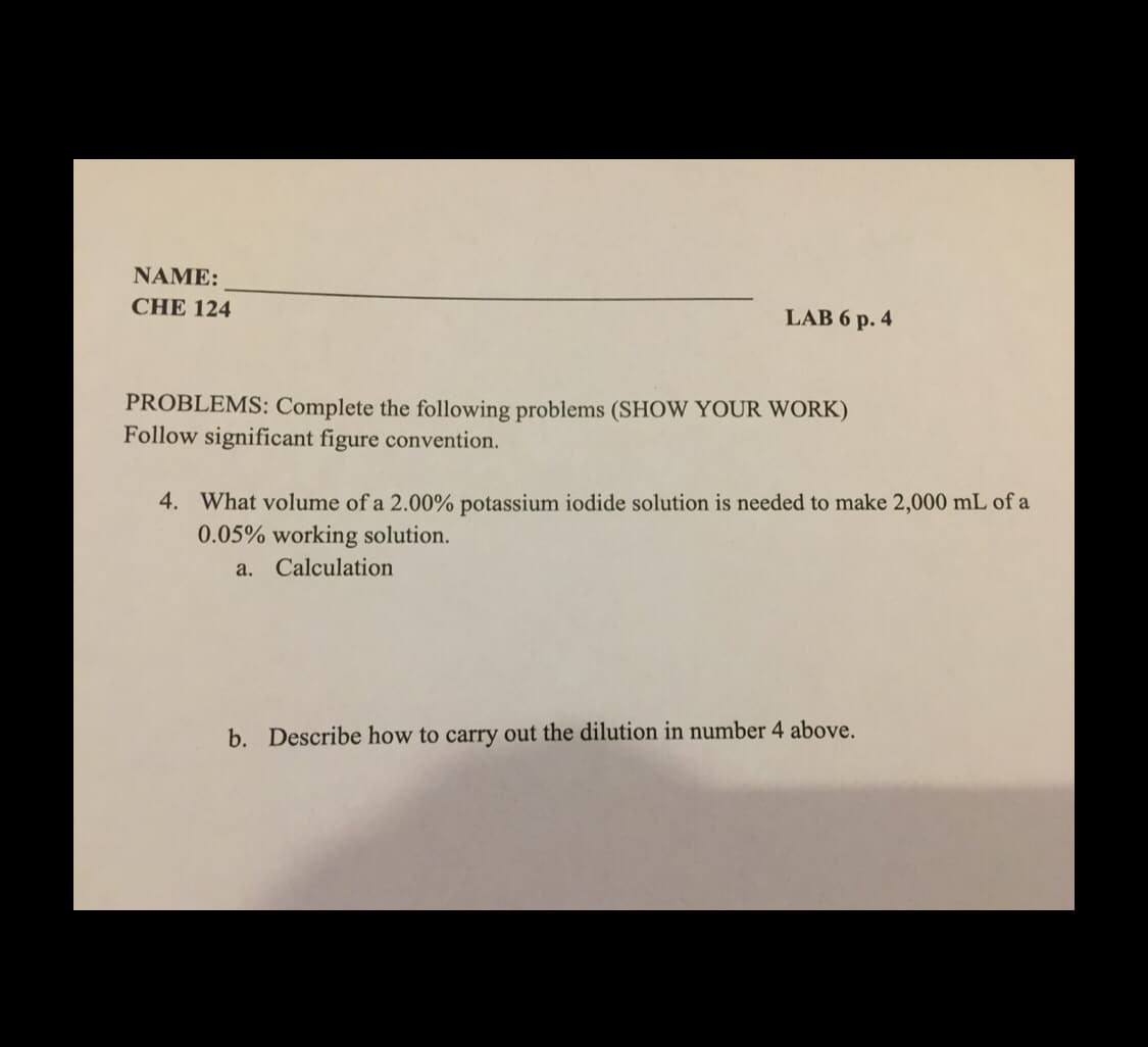NAME:
CHE 124
LAB 6 p. 4
PROBLEMS: Complete the following problems (SHOW YOUR WORK)
Follow significant figure convention.
4. What volume of a 2.00% potassium iodide solution is needed to make 2,000 mL of a
0.05% working solution.
a. Calculation
b. Describe how to carry out the dilution in number 4 above.
