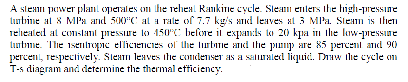 A steam power plant operates on the reheat Rankine cycle. Steam enters the high-pressure
turbine at 8 MPa and 500°C at a rate of 7.7 kg/s and leaves at 3 MPa. Steam is then
reheated at constant pressure to 450°C before it expands to 20 kpa in the low-pressure
turbine. The isentropic efficiencies of the turbine and the pump are 85 percent and 90
percent, respectively. Steam leaves the condenser as a saturated liquid. Draw the cycle on
T-s diagram and determine the thermal efficiency.
