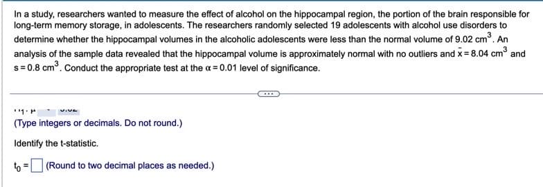 In a study, researchers wanted to measure the effect of alcohol on the hippocampal region, the portion of the brain responsible for
long-term memory storage, in adolescents. The researchers randomly selected 19 adolescents with alcohol use disorders to
determine whether the hippocampal volumes in the alcoholic adolescents were less than the normal volume of 9.02 cm³. An
analysis of the sample data revealed that the hippocampal volume is approximately normal with no outliers and x = 8.04 cm³ and
s=0.8 cm³. Conduct the appropriate test at the x = 0.01 level of significance.
1. M
.VE
(Type integers or decimals. Do not round.)
Identify the t-statistic.
to
=
(Round to two decimal places as needed.)