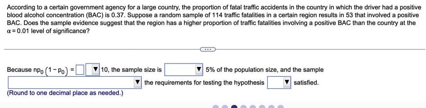 According to a certain government agency for a large country, the proportion of fatal traffic accidents in the country in which the driver had a positive
blood alcohol concentration (BAC) is 0.37. Suppose a random sample of 114 traffic fatalities in a certain region results in 53 that involved a positive
BAC. Does the sample evidence suggest that the region has a higher proportion of traffic fatalities involving a positive BAC than the country at the
a = 0.01 level of significance?
Because npo (1- Po)
|10, the sample size is
5% of the population size, and the sample
the requirements for testing the hypothesis
satisfied.
(Round to one decimal place as needed.)
