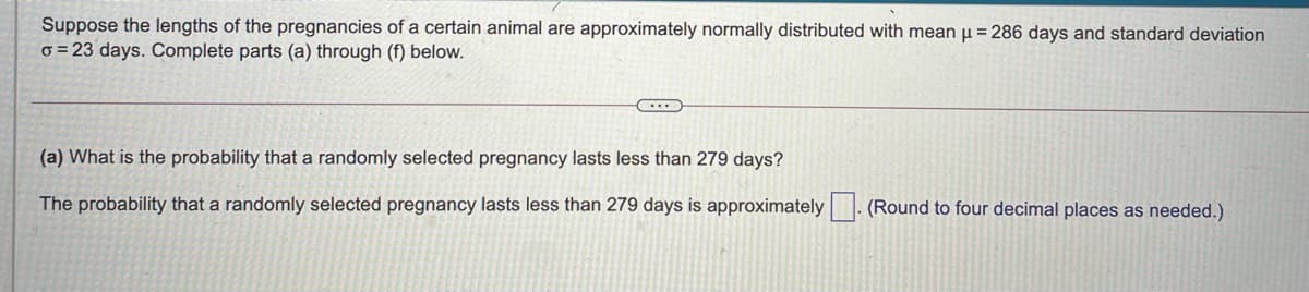 Suppose the lengths of the pregnancies of a certain animal are approximately normally distributed with mean u = 286 days and standard deviation
o = 23 days. Complete parts (a) through (f) below.
(a) What is the probability that a randomly selected pregnancy lasts less than 279 days?
The probability that a randomly selected pregnancy lasts less than 279 days is approximately|. (Round to four decimal places as needed.)

