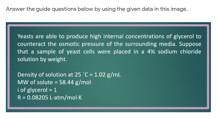 Answer the guide questions below by using the given data in this image.
Yeasts are able to produce high internal concentrations of glycerol to
counteract the osmotic pressure of the surrounding media. Suppose
that a sample of yeast cells were placed in a 4% sodium chloride
solution by weight.
Density of solution at 25 °C = 1.02 g/mL
MW of solute = 58.44 g/mol
i of glycerol = 1
R = 0.08205 L·atm/mol·K
