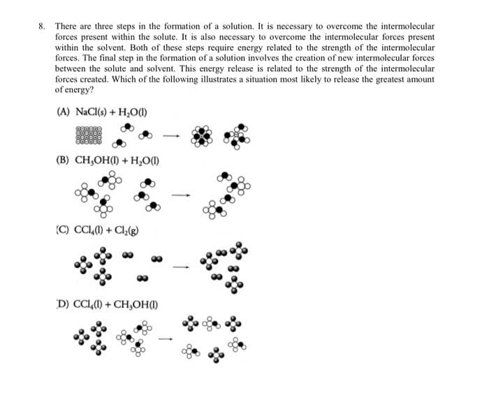 8. There are three steps in the formation of a solution. It is necessary to overcome the intermolecular
forces present within the solute. It is also necessary to overcome the intermolecular forces present
within the solvent. Both of these steps require energy related to the strength of the intermolecular
forces. The final step in the formation of a solution involves the creation of new intermolecular forces
between the solute and solvent. This energy release is related to the strength of the intermolecular
forces created. Which of the following illustrates a situation most likely to release the greatest amount
of energy?
(A) NaCl(s) + H₂O(l)
(B) CH,OH(1) + H₂O(1)
(C) CCL (1) + Cl₂(g)
D) CCL(1)+CH,OH(1)
-
