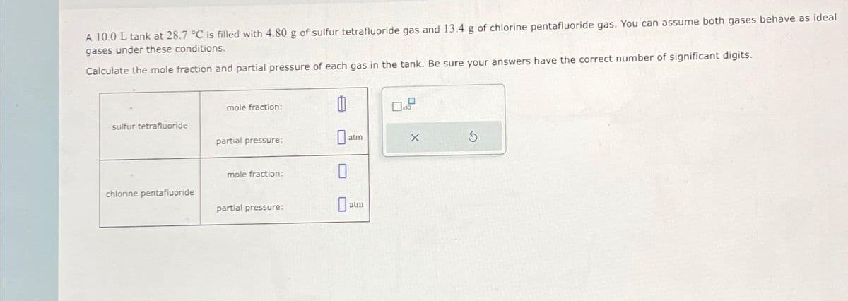 A 10.0 L tank at 28.7 °C is filled with 4.80 g of sulfur tetrafluoride gas and 13.4 g of chlorine pentafluoride gas. You can assume both gases behave as ideal
gases under these conditions.
Calculate the mole fraction and partial pressure of each gas in the tank. Be sure your answers have the correct number of significant digits.
sulfur tetrafluoride
chlorine pentafluoride
mole fraction:
partial pressure:
mole fraction:
partial pressure:
1
atm
0
atm
10
X