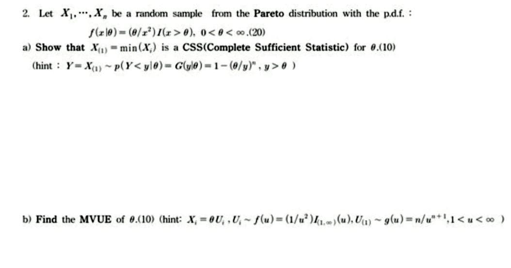 2. Let X₁, X, be a random sample from the Pareto distribution with the p.d.f.:
f(x0)= (0/x²) 1(x>0), 0<0<∞.(20)
a) Show that X(1) min (X) is a CSS(Complete Sufficient Statistic) for 0.(10)
(hint: Y= X(₁)~p(Y<yl0)=G(yl)-1-(0/y)", y> 0 )
b) Find the MVUE of 0.(10) (hint: X, = 0U₂, U₁~f(u) = (1/²) (1) (u), U(1) g(u) = n/u+¹,1<u<∞ )