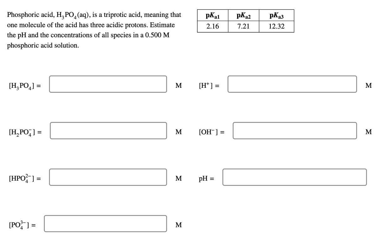 Phosphoric acid, H₂PO4(aq), is a triprotic acid, meaning that
one molecule of the acid has three acidic protons. Estimate
the pH and the concentrations of all species in a 0.500 M
phosphoric acid solution.
[H₂PO₂] =
[H₂PO] =
[HPO²] =
[PO³] =
M
M
M
M
pKal
2.16
[H+] =
[OH-] =
pH =
pK₂2
7.21
pK₂3
12.32
M
M