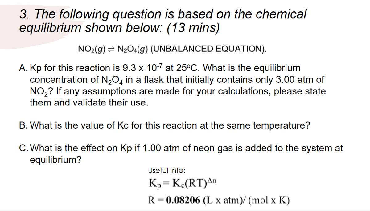 3. The following question is based on the chemical
equilibrium shown below: (13 mins)
NO2(g) N₂O4(g) (UNBALANCED EQUATION).
A. Kp for this reaction is 9.3 x 10-7 at 25°C. What is the equilibrium
concentration of N₂O4 in a flask that initially contains only 3.00 atm of
NO₂? If any assumptions are made for your calculations, please state
them and validate their use.
B. What is the value of Kc for this reaction at the same temperature?
C. What is the effect on Kp if 1.00 atm of neon gas is added to the system at
equilibrium?
Useful info:
K₂=Kc(RT)An
R = 0.08206 (L x atm)/ (mol x K)
