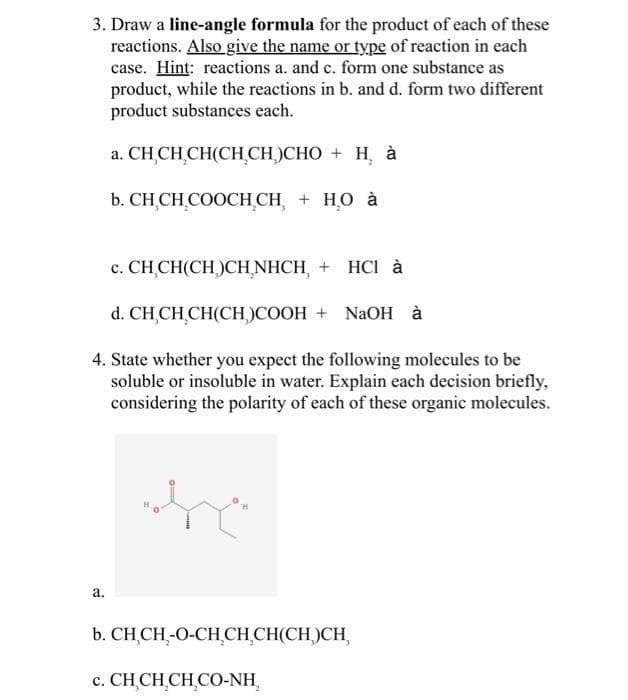 3. Draw a line-angle formula for the product of each of these
reactions. Also give the name or type of reaction in each
case. Hint: reactions a. and c. form one substance as
product, while the reactions in b. and d. form two different
product substances each.
a. CHỊCHỊCH(CHỊCH)CHO + H à
b. CHỊCH COOCHCH + HO à
a.
c. CHỊCH(CH)CHNHCH + HCI à
d. CHỊCHỊCH(CH,)COOH + NaOH à
4. State whether you expect the following molecules to be
soluble or insoluble in water. Explain each decision briefly,
considering the polarity of each of these organic molecules.
H
0.H
b. CH CH-O-CH CH₂CH(CH)CH
c. CHỊCHỊCH CO-NH,
