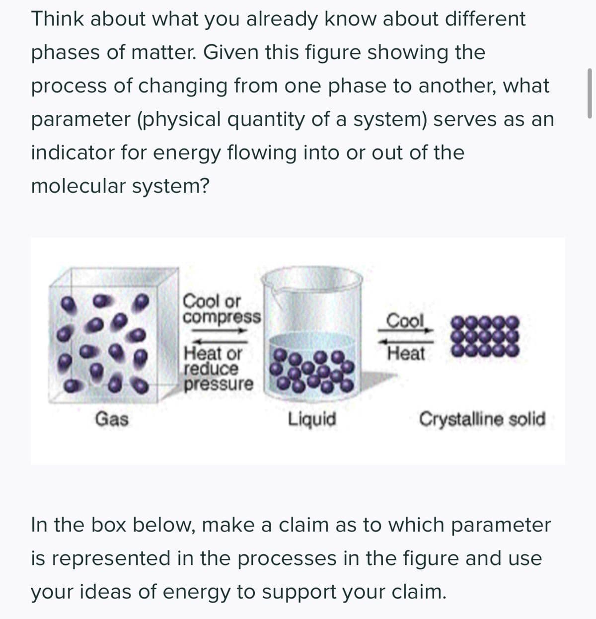 Think about what you already know about different
phases of matter. Given this figure showing the
process of changing from one phase to another, what
parameter (physical quantity of a system) serves as an
indicator for energy flowing into or out of the
molecular system?
Gas
Cool or
compress
Heat or
reduce
pressure
Liquid
Cool
Heat
Crystalline solid
In the box below, make a claim as to which parameter
is represented in the processes in the figure and use
your ideas of energy to support your claim.