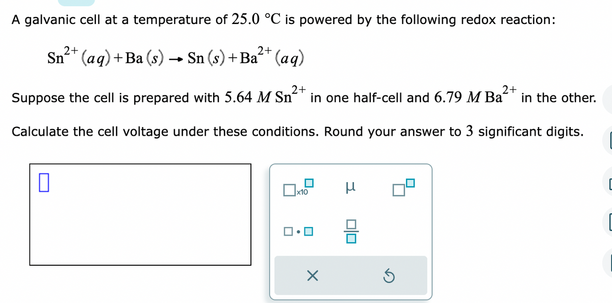 A galvanic cell at a temperature of 25.0 °C is powered by the following redox reaction:
2+
2+
Sn²+ (aq) + Ba (s) → Sn (s) + Ba²+ (aq)
2+
2+
Suppose the cell is prepared with 5.64 M Sn in one half-cell and 6.79 M Ba in the other.
Calculate the cell voltage under these conditions. Round your answer to 3 significant digits.
0
x10
X
μ
00
Ś