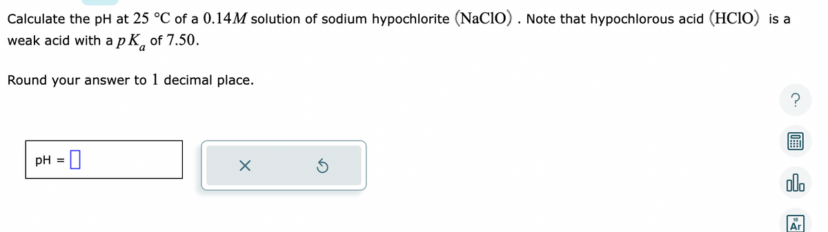 Calculate the pH at 25 °C of a 0.14M solution of sodium hypochlorite (NaC10). Note that hypochlorous acid (HClO) is a
weak acid with a pk of 7.50.
a
Round your answer to 1 decimal place.
pH =
Ś
?
olo
Ar