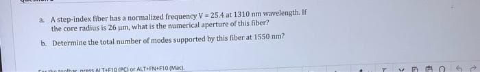 a. A step-index fiber has a normalized frequency V = 25.4 at 1310 nm wavelength. If
the core radius is 26 um, what is the numerical aperture of this fiber?
b. Determine the total number of modes supported by this fiber at 1550 nm?
for the toolhar press ALT+F10 (PC) or ALT+FN+F10 (Mac).
L
$1
9