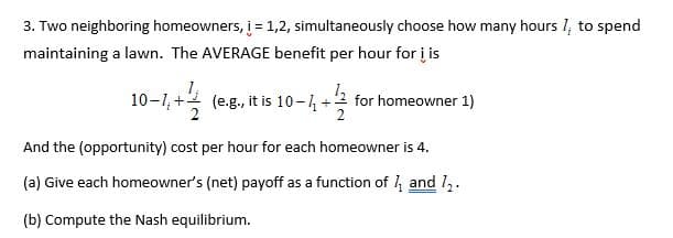 3. Two neighboring homeowners, i = 1,2, simultaneously choose how many hours I, to spend
maintaining a lawn. The AVERAGE benefit per hour for į is
(e.g., it is 10-, +2 for homeowner 1)
And the (opportunity) cost per hour for each homeowner is 4.
(a) Give each homeowner's (net) payoff as a function of 4 and l,.
(b) Compute the Nash equilibrium.
