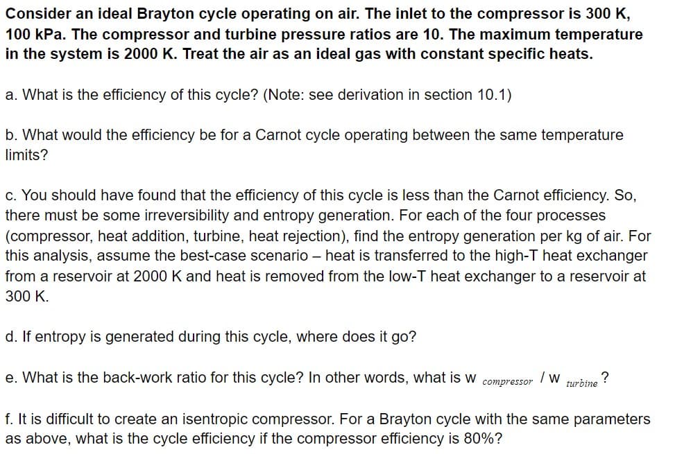 Consider an ideal Brayton cycle operating on air. The inlet to the compressor is 300 K,
100 kPa. The compressor and turbine pressure ratios are 10. The maximum temperature
in the system is 2000 K. Treat the air as an ideal gas with constant specific heats.
a. What is the efficiency of this cycle? (Note: see derivation in section 10.1)
b. What would the efficiency be for a Carnot cycle operating between the same temperature
limits?
c. You should have found that the efficiency of this cycle is less than the Carnot efficiency. So,
there must be some irreversibility and entropy generation. For each of the four processes
(compressor, heat addition, turbine, heat rejection), find the entropy generation per kg of air. For
this analysis, assume the best-case scenario – heat is transferred to the high-T heat exchanger
from a reservoir at 2000 K and heat is removed from the low-T heat exchanger to a reservoir at
300 K.
d. If entropy is generated during this cycle, where does it go?
e. What is the back-work ratio for this cycle? In other words, what is w
/ w
?
turbine
compressor
f. It is difficult to create an isentropic compressor. For a Brayton cycle with the same parameters
as above, what is the cycle efficiency if the compressor efficiency is 80%?
