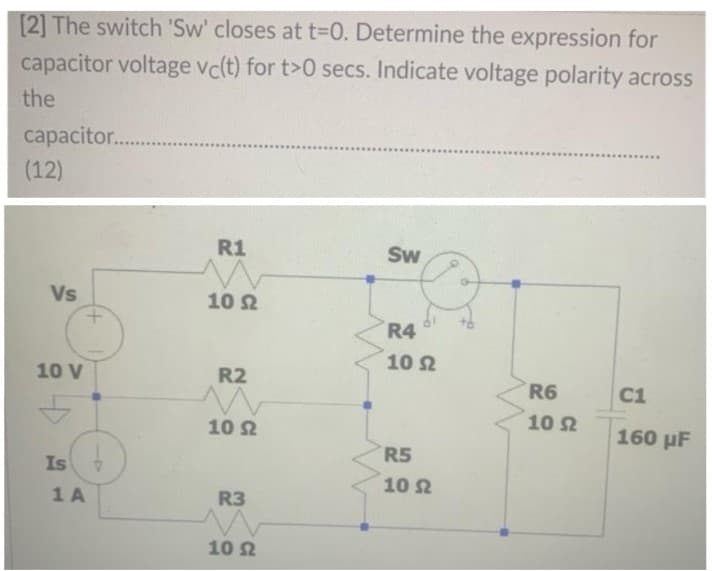 [2] The switch 'Sw' closes at t=D0. Determine the expression for
capacitor voltage vc(t) for t>0 secs. Indicate voltage polarity across
the
capacitor..
(12)
R1
Sw
Vs
10 2
R4
10 2
10 V
R2
R6
C1
10 2
10 2
160 µF
R5
Is
10
1 A
R3
10 2
