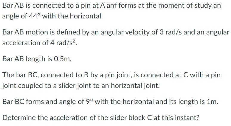 Bar AB is connected to a pin at A anf forms at the moment of study an
angle of 44° with the horizontal.
Bar AB motion is defined by an angular velocity of 3 rad/s and an angular
acceleration of 4 rad/s?.
Bar AB length is 0.5m.
The bar BC, connected to B by a pin joint, is connected at C with a pin
joint coupled to a slider joint to an horizontal joint.
Bar BC forms and angle of 9° with the horizontal and its length is 1m.
Determine the acceleration of the slider block C at this instant?
