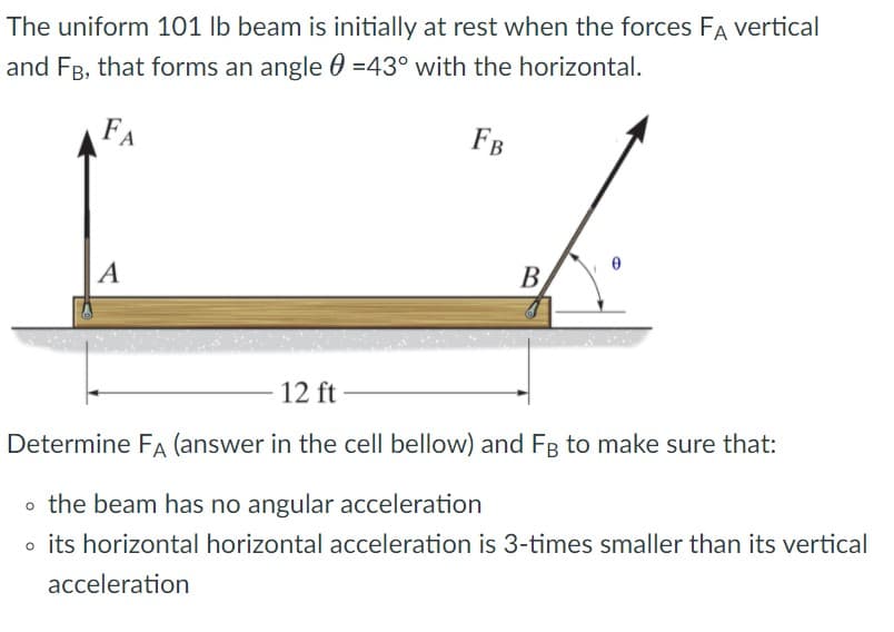 The uniform 101 lb beam is initially at rest when the forces FA vertical
and FB, that forms an angle 0 =43° with the horizontal.
FA
FB
|A
В
12 ft
Determine FA (answer in the cell bellow) and FB to make sure that:
o the beam has no angular acceleration
o its horizontal horizontal acceleration is 3-times smaller than its vertical
acceleration

