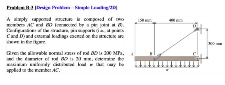 Problem B-3 [Design Problem – Simple Loading/2D]
A simply supported structure is composed of two
members AC and BD (connected by a pin joint at B).
Configurations of the structure, pin supports (i.e., at points
C and D) and external loadings exerted on the structure are
shown in the figure.
150 mm
400 mm
300 mm
Given the allowable normal stress of rod BD is 200 MPa, Al
and the diameter of rod BD is 20 mm, determine the
maximum uniformly distributed load w that may be
applied to the member AC.
B
