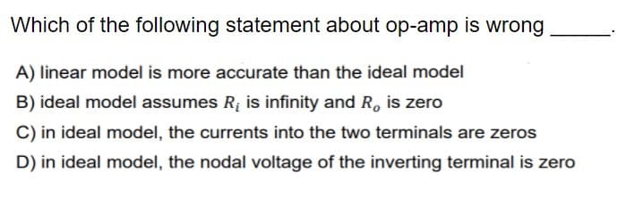 Which of the following statement about op-amp is wrong
A) linear model is more accurate than the ideal model
B) ideal model assumes R; is infinity and R, is zero
C) in ideal model, the currents into the two terminals are zeros
D) in ideal model, the nodal voltage of the inverting terminal is zero
