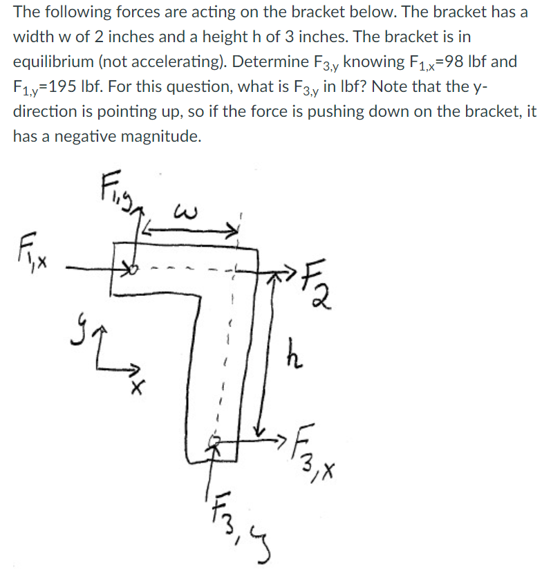 The following forces are acting on the bracket below. The bracket has a
width w of 2 inches and a height h of 3 inches. The bracket is in
equilibrium (not accelerating). Determine F3y knowing F1x-98 lbf and
F1y=195 lbf. For this question, what is F3.y in Ibf? Note that the y-
direction is pointing up, so if the force is pushing down on the bracket, it
has a negative magnitude.
39
