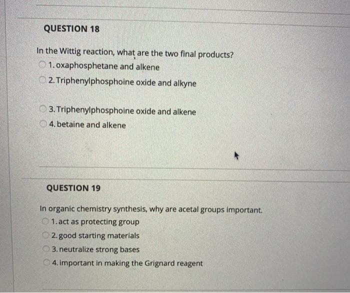 QUESTION 18
In the Wittig reaction, what are the two final products?
O 1. oxaphosphetane and alkene
O2. Triphenylphosphoine oxide and alkyne
O 3. Triphenylphosphoine oxide and alkene
4. betaine and alkene
QUESTION 19
In organic chemistry synthesis, why are acetal groups important.
O1. act as protecting group
O 2. good starting materials
3. neutralize strong bases
O 4. important in making the Grignard reagent
