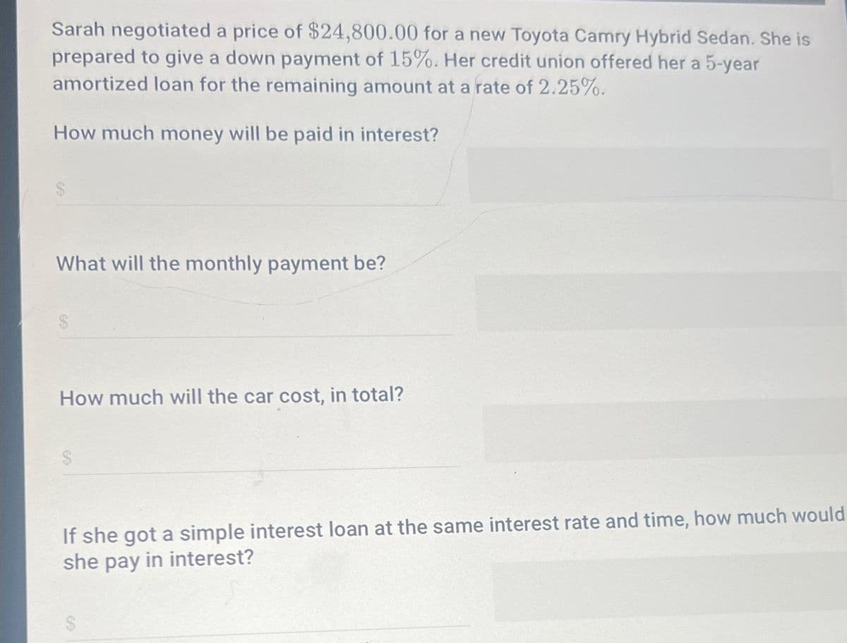 Sarah negotiated a price of $24,800.00 for a new Toyota Camry Hybrid Sedan. She is
prepared to give a down payment of 15%. Her credit union offered her a 5-year
amortized loan for the remaining amount at a rate of 2.25%.
How much money will be paid in interest?
What will the monthly payment be?
How much will the car cost, in total?
If she got a simple interest loan at the same interest rate and time, how much would
she pay in interest?
$