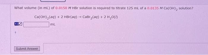 What volume (in mL) of 0.0150 M HBr solution is required to titrate 125 mL of a 0.0135 M Ca(OH)₂ solution?
Ca(OH)₂(aq) + 2 HBr(aq) → CaBr₂(aq) + 2 H₂O(l)
40
Submit Answer
mL