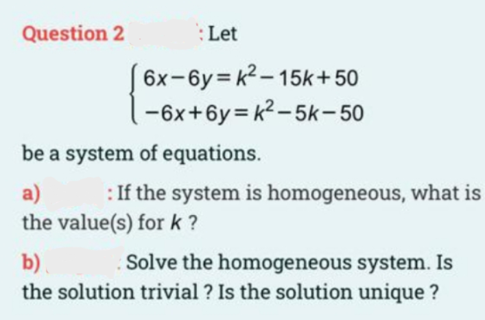 Question 2
:Let
6x-6y= k2 – 15k+50
-6x+6y = k2 - 5k-50
be a system of equations.
a)
: If the system is homogeneous, what is
the value(s) for k ?
b).
Solve the homogeneous system. Is
the solution trivial ? Is the solution unique ?
