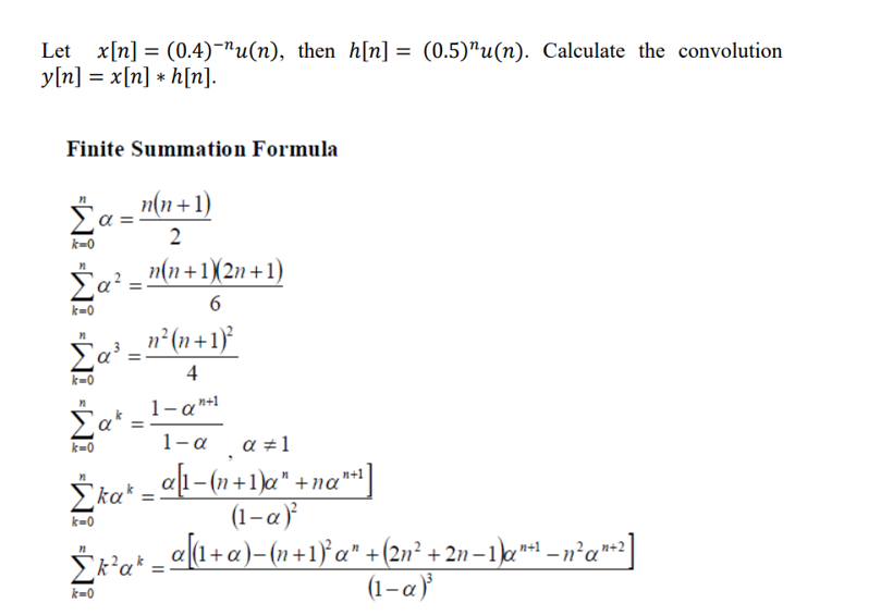 =
Let x[n] (0.4)-"u(n), then h[n] = (0.5)"u(n). Calculate the convolution
y[n] = x[n] * h[n].
Finite Summation Formula
Σ
k=0
Σας
k=0
_n(n+1)
2
Σαβ.
k=0
Σακ
k=0
Σκακ
k=0
_n(n+1)(2n+1)
6
n'(n+1)
4
1-an+1
1-α a=1
_a[1-(n+1)a" +na"
(1-α)
α[(1+a)-(n+1) a" +(2n’ + 2n -1)an+1 _nan+2]
(1-α)
Σκα* -
k=0