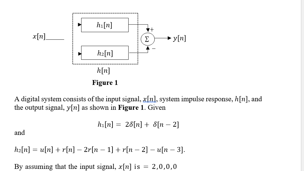 x[n]
and
h₁ [n]
h₂[n]
h[n]
Figure 1
▼+
→y[n]
A digital system consists of the input signal, x[n], system impulse response, h[n], and
the output signal, y[n] as shown in Figure 1. Given
h₁[n] = 28[n] + [n - 2]
h₂[n] = u[n] + r[n] − 2r[n − 1] + r[n − 2] − u[n − 3].
By assuming that the input signal, x[n] is = 2,0,0,0