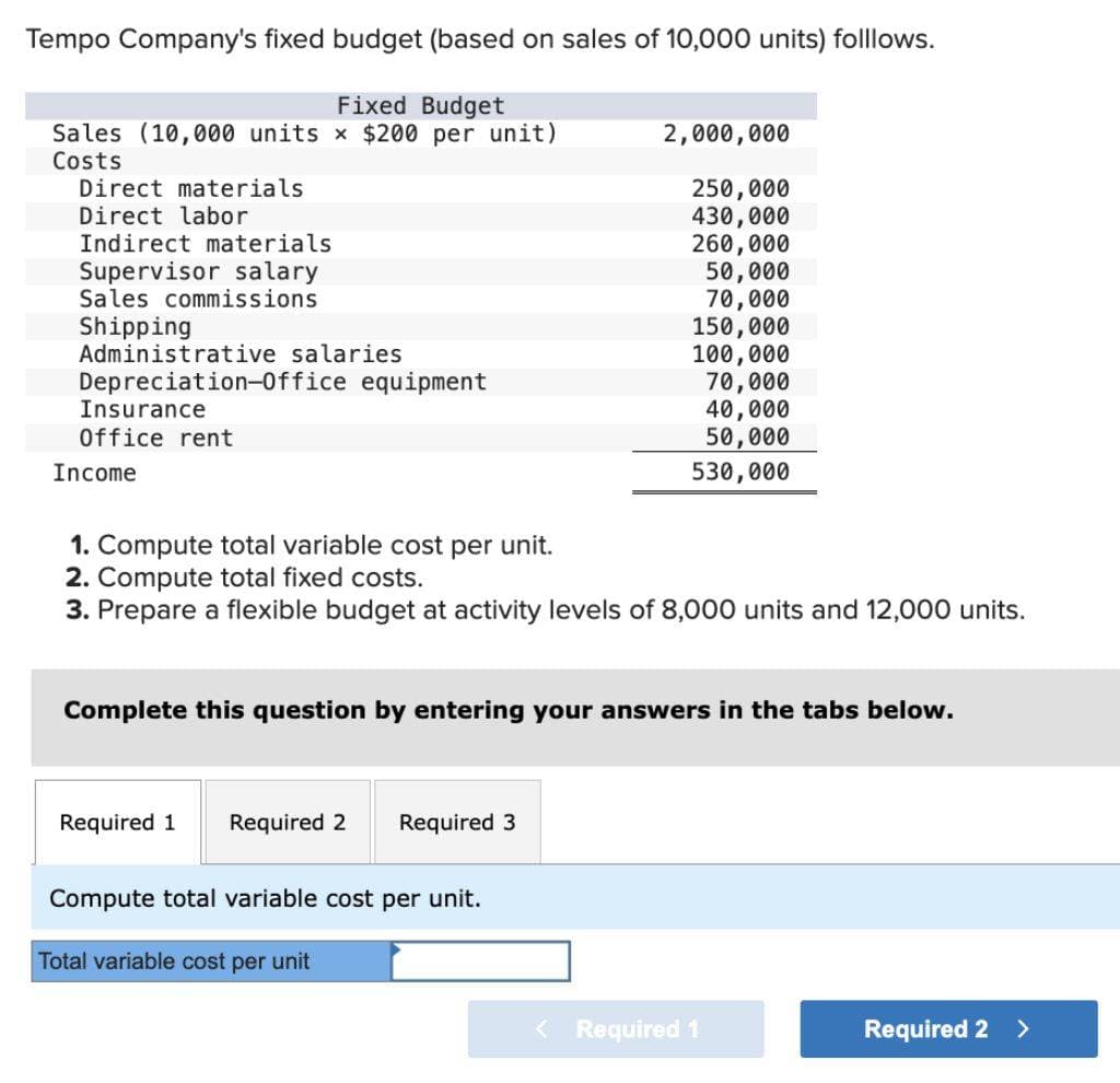 Tempo Company's fixed budget (based on sales of 10,000 units) folllows.
Fixed Budget
Sales (10,000 units × $200 per unit)
Costs
Direct materials
Direct labor
Indirect materials
Supervisor salary
Sales commissions
Shipping
Administrative
salaries
Depreciation-Office equipment
Insurance
Office rent
Income
2,000,000
250,000
430,000
260,000
50,000
70,000
150,000
100,000
70,000
40,000
50,000
530,000
1. Compute total variable cost per unit.
2. Compute total fixed costs.
3. Prepare a flexible budget at activity levels of 8,000 units and 12,000 units.
Complete this question by entering your answers in the tabs below.
Required 1 Required 2 Required 3
Compute total variable cost per unit.
Total variable cost per unit
Required 1
Required 2 >